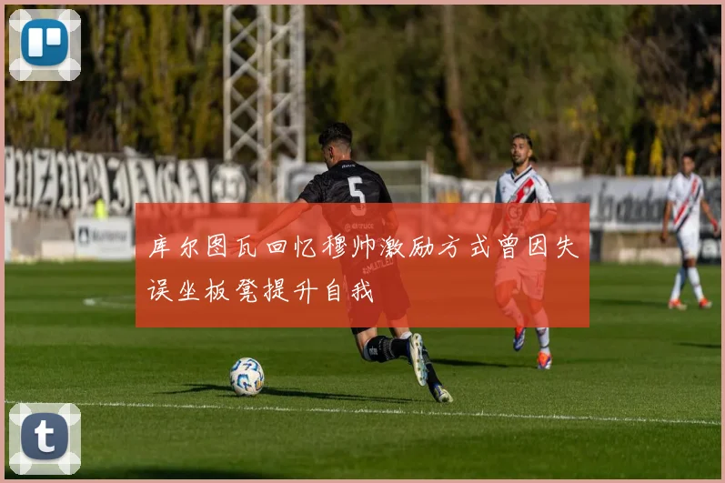 库尔图瓦回忆穆帅激励方式曾因失误坐板凳提升自我
