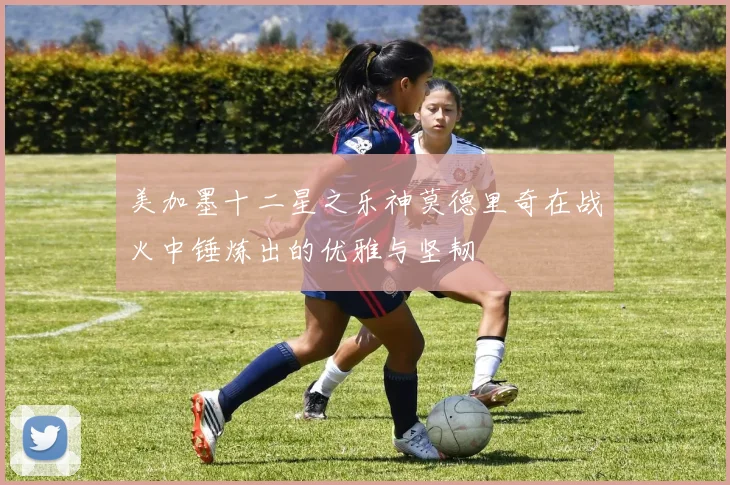 美加墨十二星之乐神莫德里奇在战火中锤炼出的优雅与坚韧