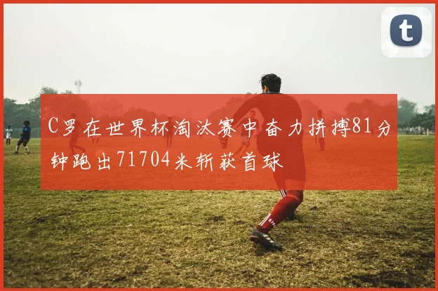 C罗在世界杯淘汰赛中奋力拼搏81分钟跑出71704米斩获首球