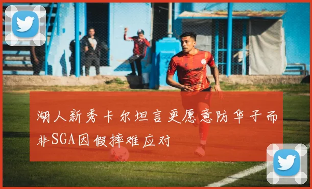湖人新秀卡尔坦言更愿意防华子而非SGA因假摔难应对