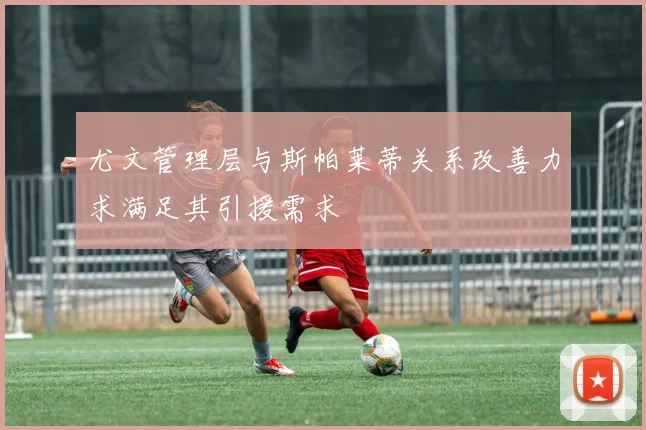 尤文管理层与斯帕莱蒂关系改善力求满足其引援需求