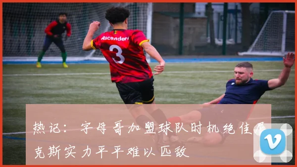 热记：字母哥加盟球队时机绝佳尼克斯实力平平难以匹敌
