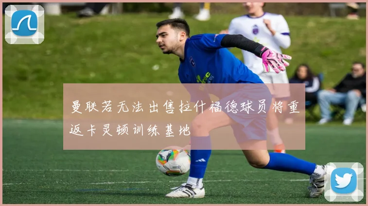 曼联若无法出售拉什福德球员将重返卡灵顿训练基地