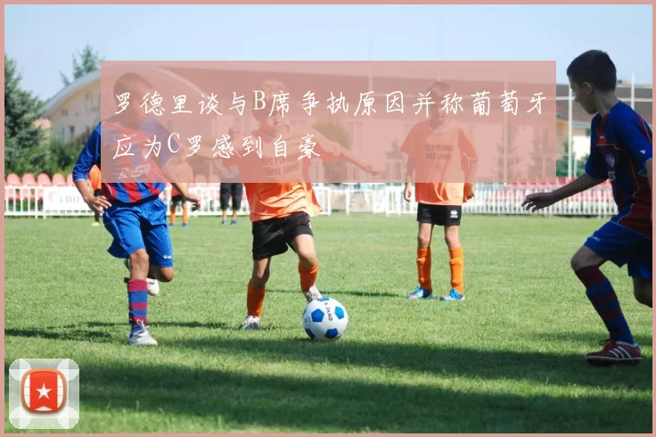 罗德里谈与B席争执原因并称葡萄牙应为C罗感到自豪