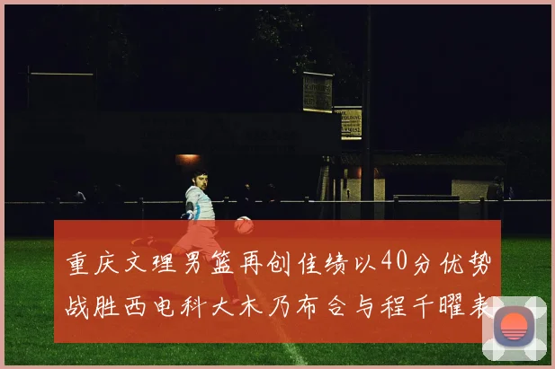 重庆文理男篮再创佳绩以40分优势战胜西电科大木乃布合与程千曜表现出色