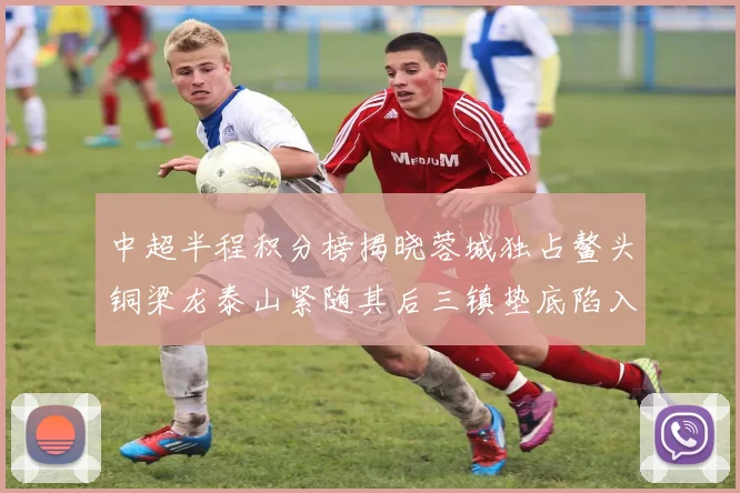 中超半程积分榜揭晓蓉城独占鳌头铜梁龙泰山紧随其后三镇垫底陷入困境
