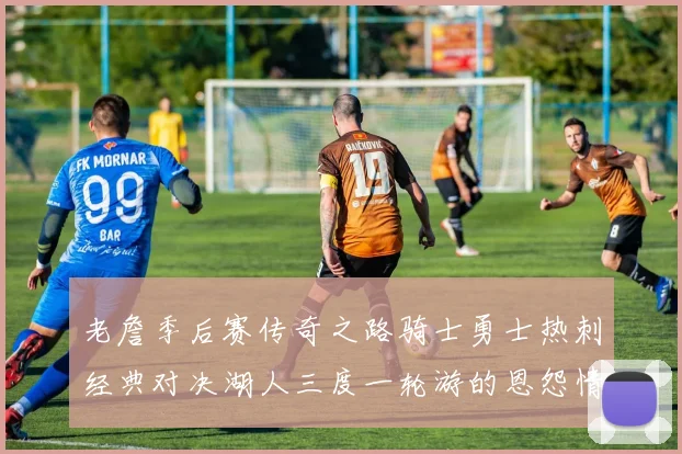 老詹季后赛传奇之路骑士勇士热刺经典对决湖人三度一轮游的恩怨情仇